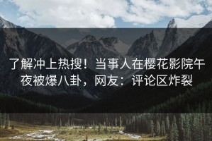 了解冲上热搜！当事人在樱花影院午夜被爆八卦，网友：评论区炸裂