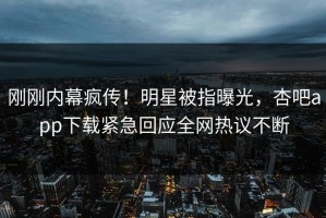 刚刚内幕疯传！明星被指曝光，杏吧app下载紧急回应全网热议不断