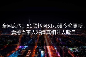 全网疯传！51黑料网51动漫今晚更新，震撼当事人秘闻真相让人瞠目