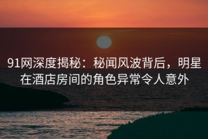 91网深度揭秘：秘闻风波背后，明星在酒店房间的角色异常令人意外