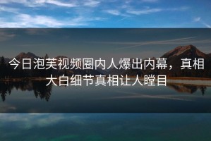 今日泡芙视频圈内人爆出内幕，真相大白细节真相让人瞠目