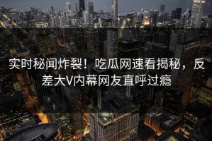 实时秘闻炸裂！吃瓜网速看揭秘，反差大V内幕网友直呼过瘾