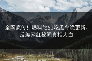 全网疯传！爆料站51吃瓜今晚更新，反差网红秘闻真相大白