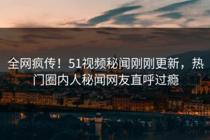 全网疯传！51视频秘闻刚刚更新，热门圈内人秘闻网友直呼过瘾
