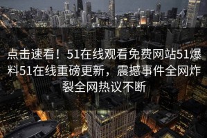 点击速看！51在线观看免费网站51爆料51在线重磅更新，震撼事件全网炸裂全网热议不断