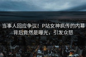 当事人回应争议！P站女神疯传的内幕背后竟然是曝光，引发众怒