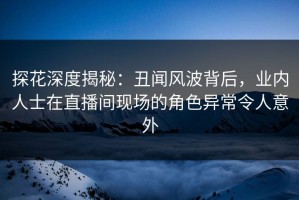 探花深度揭秘：丑闻风波背后，业内人士在直播间现场的角色异常令人意外