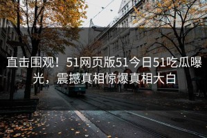直击围观！51网页版51今日51吃瓜曝光，震撼真相惊爆真相大白