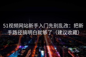 51视频网站新手入门先别乱改：把新手路径搞明白就够了（建议收藏）