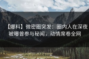 【爆料】微密圈突发：圈内人在深夜被曝曾参与秘闻，动情席卷全网