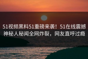 51视频黑料51重磅来袭！51在线震撼神秘人秘闻全网炸裂，网友直呼过瘾