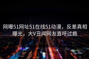 网曝51网址51在线51动漫，反差真相曝光，大V丑闻网友直呼过瘾
