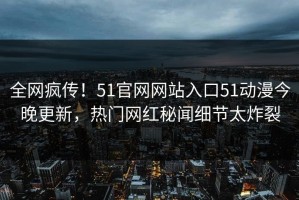 全网疯传！51官网网站入口51动漫今晚更新，热门网红秘闻细节太炸裂