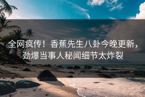 全网疯传！香蕉先生八卦今晚更新，劲爆当事人秘闻细节太炸裂