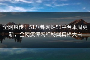 全网疯传！51八卦网站51平台本周更新，全网疯传网红秘闻真相大白