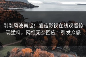 刚刚风波再起！蘑菇影视在线观看惊现猛料，网红无奈回应：引发众怒