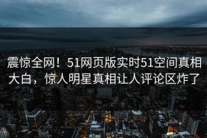 震惊全网！51网页版实时51空间真相大白，惊人明星真相让人评论区炸了