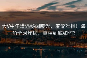 大V中午遭遇秘闻曝光，羞涩难挡！海角全网炸锅，真相到底如何？