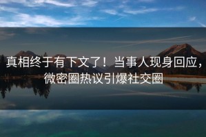 真相终于有下文了！当事人现身回应，微密圈热议引爆社交圈
