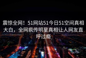 震惊全网！51网站51今日51空间真相大白，全网疯传明星真相让人网友直呼过瘾