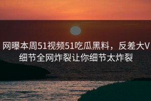 网曝本周51视频51吃瓜黑料，反差大V细节全网炸裂让你细节太炸裂