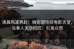 清晨风波再起！微密圈惊现电影天堂，当事人无奈回应：引发众怒