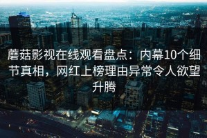 蘑菇影视在线观看盘点：内幕10个细节真相，网红上榜理由异常令人欲望升腾