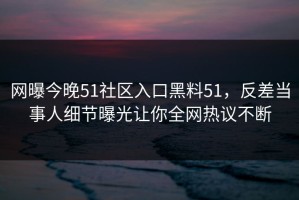 网曝今晚51社区入口黑料51，反差当事人细节曝光让你全网热议不断