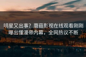 明星又出事？蘑菇影视在线观看刚刚曝出懂漫帝内幕，全网热议不断