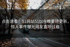点击速看！51网站51bl今晚重磅更新，惊人事件曝光网友直呼过瘾