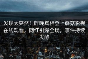 发现太突然！昨晚真相登上蘑菇影视在线观看，网红引爆全场，事件持续发酵