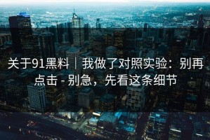 关于91黑料｜我做了对照实验：别再点击 - 别急，先看这条细节