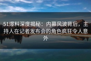 51爆料深度揭秘：内幕风波背后，主持人在记者发布会的角色疯狂令人意外