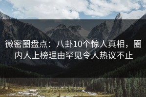 微密圈盘点：八卦10个惊人真相，圈内人上榜理由罕见令人热议不止