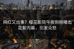 网红又出事？樱花影院午夜刚刚曝出花絮内幕，引发众怒