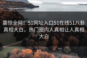 震惊全网！51网址入口51在线51八卦真相大白，热门圈内人真相让人真相大白