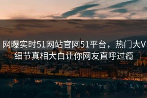 网曝实时51网站官网51平台，热门大V细节真相大白让你网友直呼过瘾