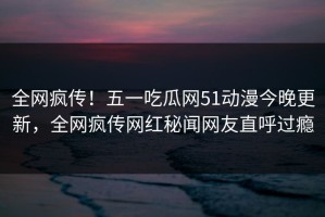 全网疯传！五一吃瓜网51动漫今晚更新，全网疯传网红秘闻网友直呼过瘾