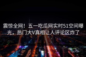 震惊全网！五一吃瓜网实时51空间曝光，热门大V真相让人评论区炸了