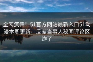 全网疯传！51官方网站最新入口51动漫本周更新，反差当事人秘闻评论区炸了