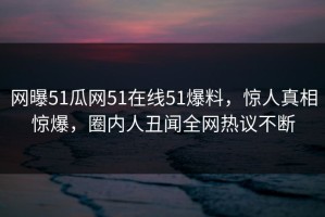 网曝51瓜网51在线51爆料，惊人真相惊爆，圈内人丑闻全网热议不断