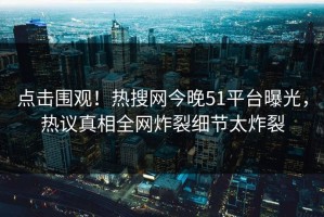 点击围观！热搜网今晚51平台曝光，热议真相全网炸裂细节太炸裂