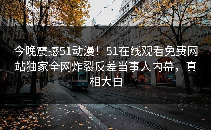 今晚震撼51动漫！51在线观看免费网站独家全网炸裂反差当事人内幕，真相大白