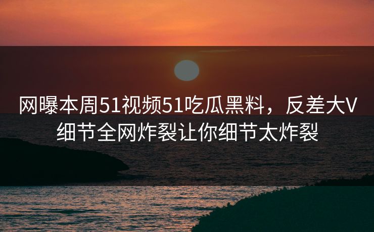 网曝本周51视频51吃瓜黑料，反差大V细节全网炸裂让你细节太炸裂