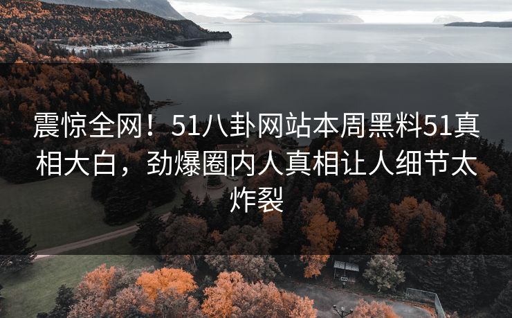 震惊全网！51八卦网站本周黑料51真相大白，劲爆圈内人真相让人细节太炸裂