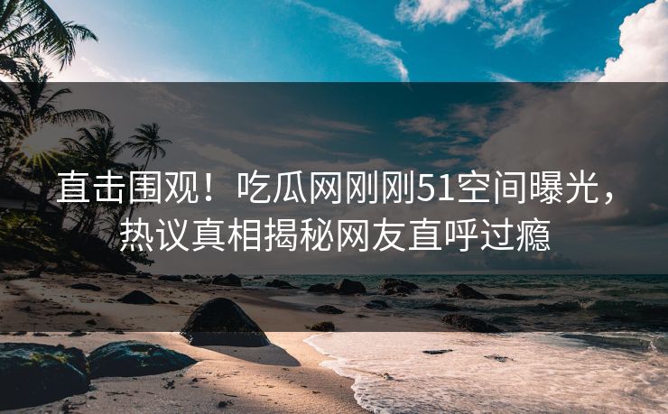 直击围观！吃瓜网刚刚51空间曝光，热议真相揭秘网友直呼过瘾