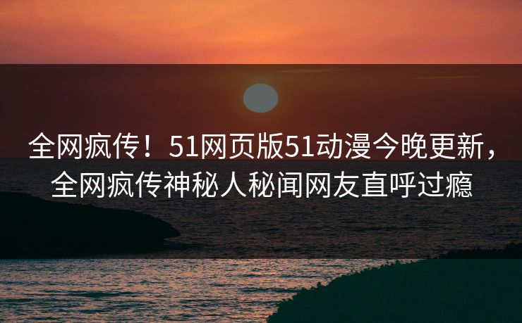 全网疯传！51网页版51动漫今晚更新，全网疯传神秘人秘闻网友直呼过瘾