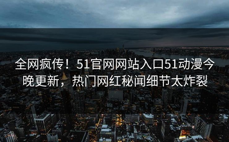 全网疯传！51官网网站入口51动漫今晚更新，热门网红秘闻细节太炸裂