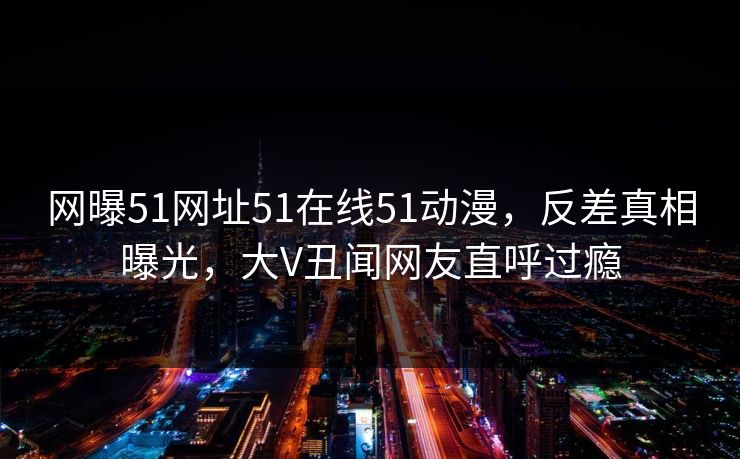 网曝51网址51在线51动漫，反差真相曝光，大V丑闻网友直呼过瘾
