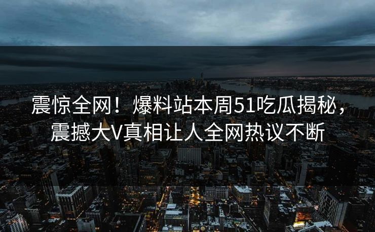 震惊全网！爆料站本周51吃瓜揭秘，震撼大V真相让人全网热议不断